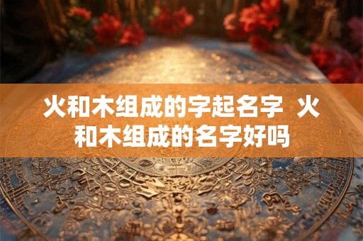 火和木组成的字起名字  火和木组成的名字好吗
