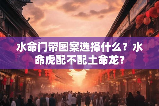水命门帘图案选择什么？水命虎配不配土命龙？