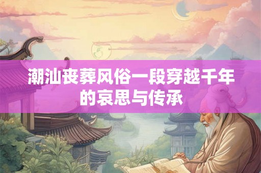 潮汕丧葬风俗一段穿越千年的哀思与传承 潮汕丧葬风俗一段穿越千年的哀思与传承