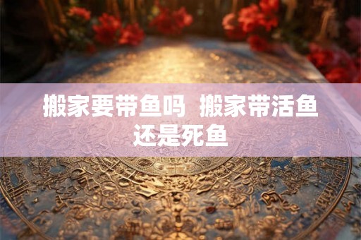 搬家要带鱼吗  搬家带活鱼还是死鱼