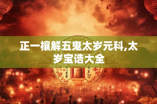 正一禳解五鬼太岁元科,太岁宝诰大全 正一禳解五鬼太岁元科,太岁宝诰大全
