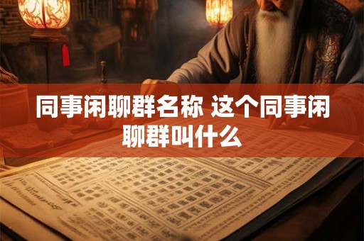 同事闲聊群名称 这个同事闲聊群叫什么 同事闲聊群名称 这个同事闲聊群叫什么