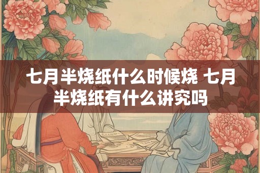 七月半烧纸什么时候烧 七月半烧纸有什么讲究吗