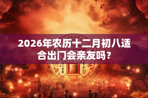 2026年农历十二月初八适合出门会亲友吗？