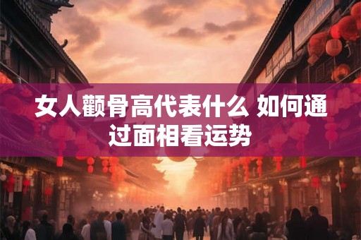 女人颧骨高代表什么 如何通过面相看运势