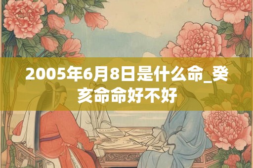 2005年6月8日是什么命_癸亥命命好不好 2005年6月8日是什么命_癸亥命命好不好
