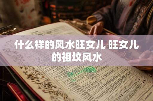 什么样的风水旺女儿 旺女儿的祖坟风水 什么样的风水旺女儿 旺女儿的祖坟风水