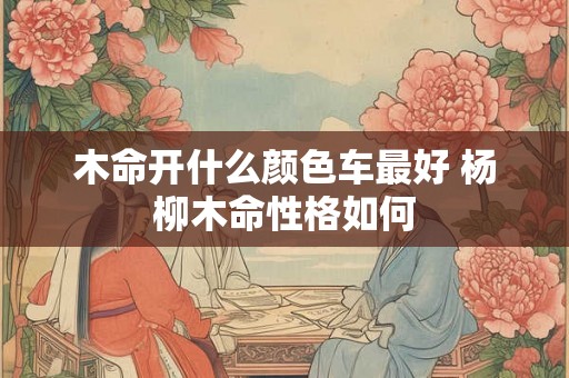 木命开什么颜色车最好 杨柳木命性格如何