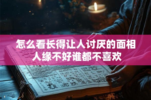 怎么看长得让人讨厌的面相 人缘不好谁都不喜欢