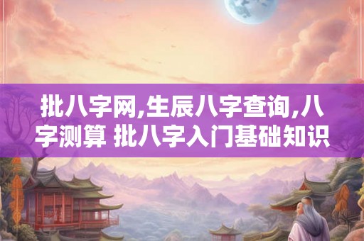 批八字网,生辰八字查询,八字测算 批八字入门基础知识
