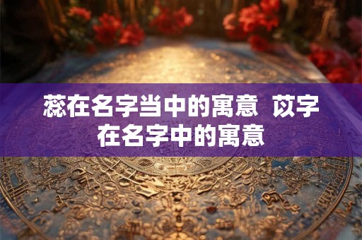 蕊在名字当中的寓意  苡字在名字中的寓意