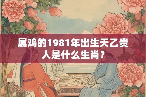 属鸡的1981年出生天乙贵人是什么生肖？