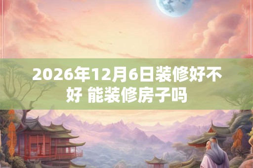 2026年12月6日装修好不好 能装修房子吗