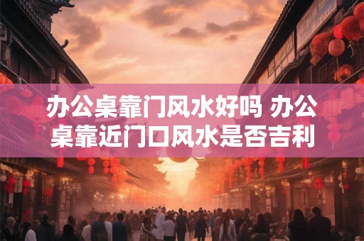 办公桌靠门风水好吗 办公桌靠近门口风水是否吉利