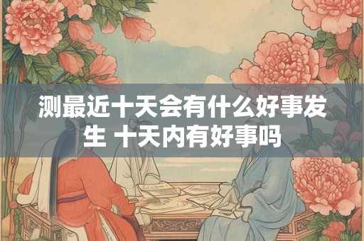 测最近十天会有什么好事发生 十天内有好事吗 测最近十天会有什么好事发生 十天内有好事吗