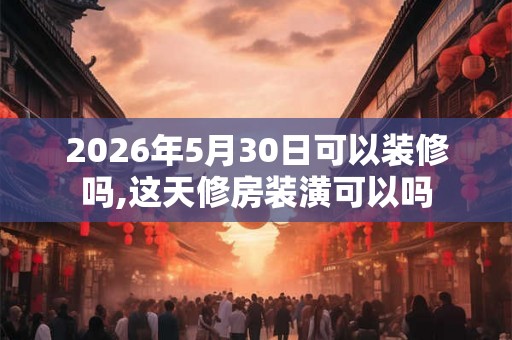 2026年5月30日可以装修吗,这天修房装潢可以吗