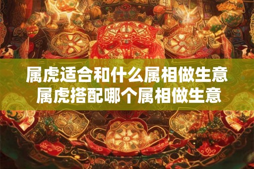 属虎适合和什么属相做生意 属虎搭配哪个属相做生意