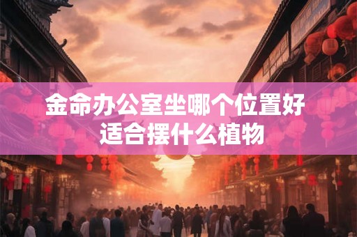 金命办公室坐哪个位置好 适合摆什么植物 金命办公室坐哪个位置好 适合摆什么植物
