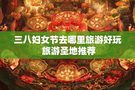 三八妇女节去哪里旅游好玩 旅游圣地推荐