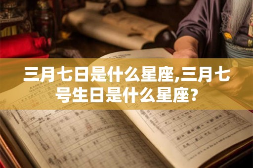 三月七日是什么星座,三月七号生日是什么星座？