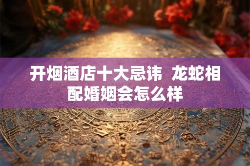 开烟酒店十大忌讳  龙蛇相配婚姻会怎么样