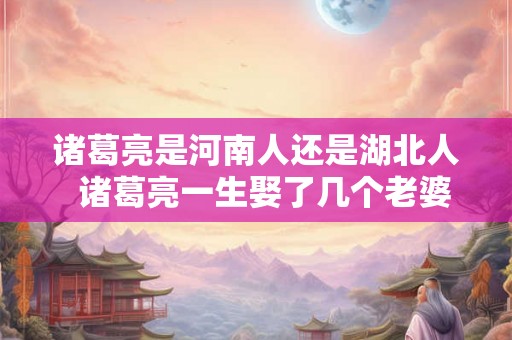 诸葛亮是河南人还是湖北人  诸葛亮一生娶了几个老婆