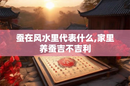 蚕在风水里代表什么,家里养蚕吉不吉利