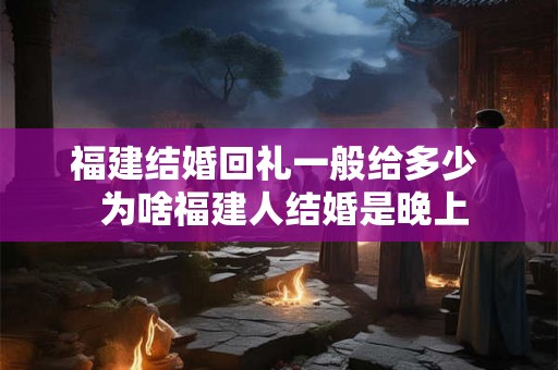 福建结婚回礼一般给多少 为啥福建人结婚是晚上 福建结婚回礼一般给多少 为啥福建人结婚是晚上