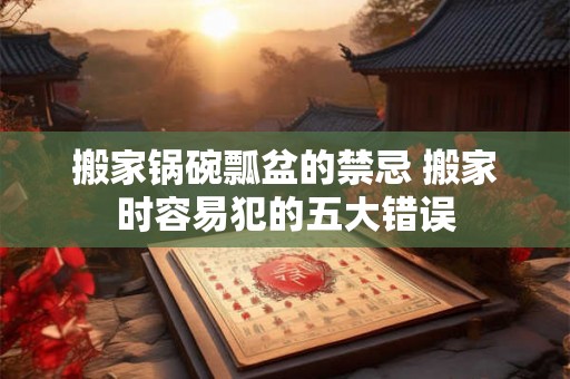 搬家锅碗瓢盆的禁忌 搬家时容易犯的五大错误 搬家锅碗瓢盆的禁忌 搬家时容易犯的五大错误