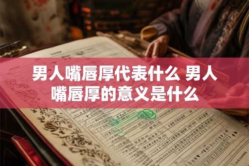 男人嘴唇厚代表什么 男人嘴唇厚的意义是什么