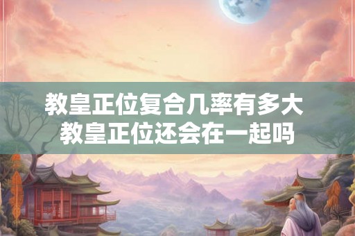 教皇正位复合几率有多大 教皇正位还会在一起吗
