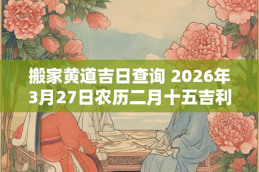 搬家黄道吉日查询 2026年3月27日农历二月十五吉利吗 搬家黄道吉日查询 2026年3月27日农历二月十五吉利吗