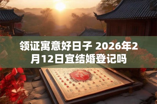 领证寓意好日子 2026年2月12日宜结婚登记吗