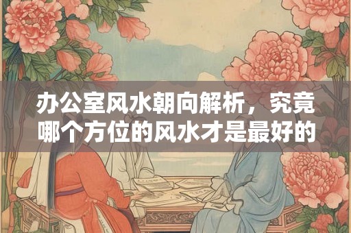 办公室风水朝向解析，究竟哪个方位的风水才是最好的？