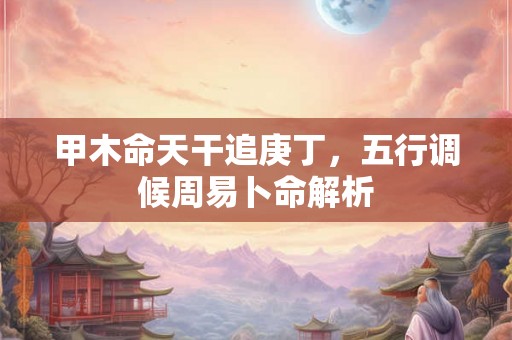 甲木命天干追庚丁,五行调候周易卜命解析 甲木命天干追庚丁,五行调候周易卜命解析