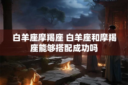 白羊座摩羯座 白羊座和摩羯座能够搭配成功吗