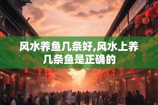 风水养鱼几条好,风水上养几条鱼是正确的