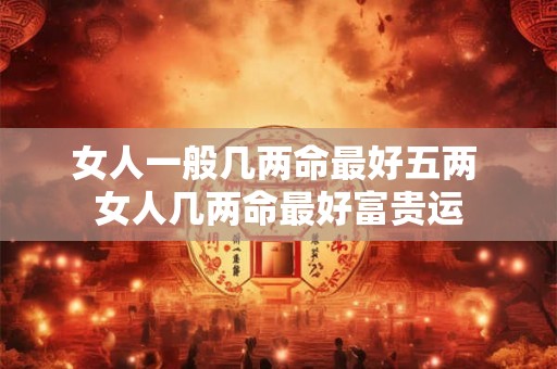 女人一般几两命最好五两 女人几两命最好富贵运