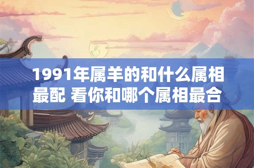 1991年属羊的和什么属相最配 看你和哪个属相最合适 1991年属羊的和什么属相最配 看你和哪个属相最合适