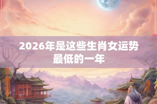2026年是这些生肖女运势最低的一年 2026年是这些生肖女运势最低的一年