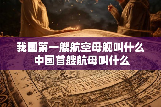 我国第一艘航空母舰叫什么 中国首艘航母叫什么