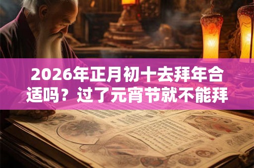 2026年正月初十去拜年合适吗？过了元宵节就不能拜年吗