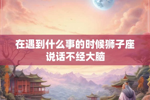 在遇到什么事的时候狮子座说话不经大脑