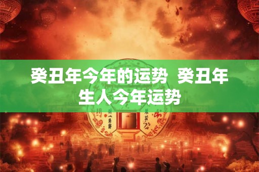 癸丑年今年的运势 癸丑年生人今年运势 癸丑年今年的运势 癸丑年生人今年运势