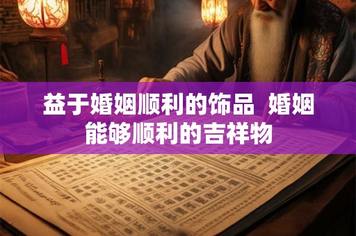 益于婚姻顺利的饰品 婚姻能够顺利的吉祥物 益于婚姻顺利的饰品 婚姻能够顺利的吉祥物