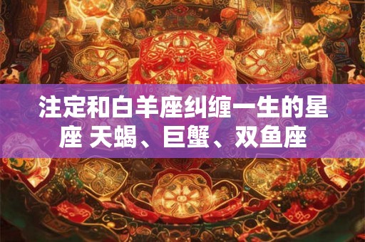 注定和白羊座纠缠一生的星座 天蝎、巨蟹、双鱼座 注定和白羊座纠缠一生的星座 天蝎、巨蟹、双鱼座