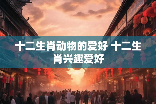 十二生肖动物的爱好 十二生肖兴趣爱好