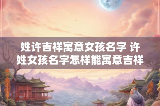 姓许吉祥寓意女孩名字 许姓女孩名字怎样能寓意吉祥如意 姓许吉祥寓意女孩名字 许姓女孩名字怎样能寓意吉祥如意
