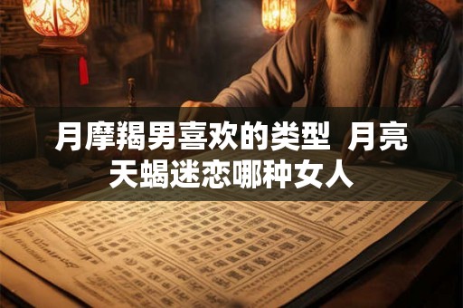 月摩羯男喜欢的类型  月亮天蝎迷恋哪种女人