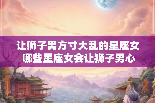 让狮子男方寸大乱的星座女 哪些星座女会让狮子男心神不宁